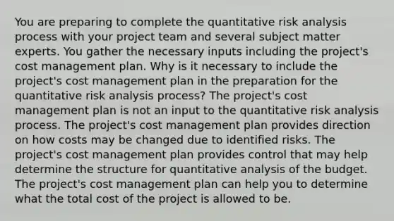 You are preparing to complete the quantitative risk analysis process with your project team and several subject matter experts. You gather the necessary inputs including the project's cost management plan. Why is it necessary to include the project's cost management plan in the preparation for the quantitative risk analysis process? The project's cost management plan is not an input to the quantitative risk analysis process. The project's cost management plan provides direction on how costs may be changed due to identified risks. The project's cost management plan provides control that may help determine the structure for quantitative analysis of the budget. The project's cost management plan can help you to determine what the total cost of the project is allowed to be.