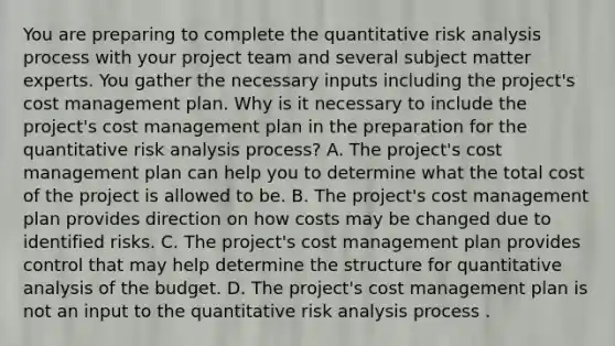 You are preparing to complete the quantitative risk analysis process with your project team and several subject matter experts. You gather the necessary inputs including the project's cost management plan. Why is it necessary to include the project's cost management plan in the preparation for the quantitative risk analysis process? A. The project's cost management plan can help you to determine what the total cost of the project is allowed to be. B. The project's cost management plan provides direction on how costs may be changed due to identified risks. C. The project's cost management plan provides control that may help determine the structure for quantitative analysis of the budget. D. The project's cost management plan is not an input to the quantitative risk analysis process .