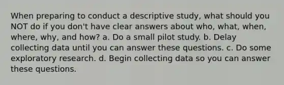 When preparing to conduct a descriptive study, what should you NOT do if you don't have clear answers about who, what, when, where, why, and how? a. Do a small pilot study. b. Delay collecting data until you can answer these questions. c. Do some exploratory research. d. Begin collecting data so you can answer these questions.