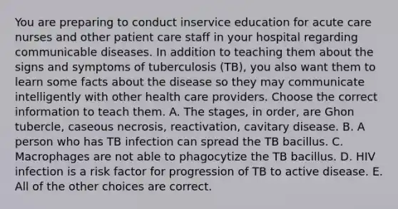 You are preparing to conduct inservice education for acute care nurses and other patient care staff in your hospital regarding communicable diseases. In addition to teaching them about the signs and symptoms of tuberculosis (TB), you also want them to learn some facts about the disease so they may communicate intelligently with other health care providers. Choose the correct information to teach them. A. The stages, in order, are Ghon tubercle, caseous necrosis, reactivation, cavitary disease. B. A person who has TB infection can spread the TB bacillus. C. Macrophages are not able to phagocytize the TB bacillus. D. HIV infection is a risk factor for progression of TB to active disease. E. All of the other choices are correct.