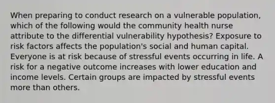 When preparing to conduct research on a vulnerable population, which of the following would the community health nurse attribute to the differential vulnerability hypothesis? Exposure to risk factors affects the population's social and human capital. Everyone is at risk because of stressful events occurring in life. A risk for a negative outcome increases with lower education and income levels. Certain groups are impacted by stressful events more than others.