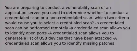 You are preparing to conduct a vulnerability scan of an application server. you need to determine whether to conduct a credentialed scan or a non-credentialed scan. which two criteria would cause you to select a credntialed scan? -a credentialed scan can be performed remotely -a credentialed scan allows you to identify open ports -A credentialed scan allows you to generate a list of USB devices that have been attacked -A credentialed scan allows you to identify missing patches