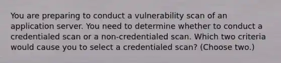 You are preparing to conduct a vulnerability scan of an application server. You need to determine whether to conduct a credentialed scan or a non-credentialed scan. Which two criteria would cause you to select a credentialed scan? (Choose two.)