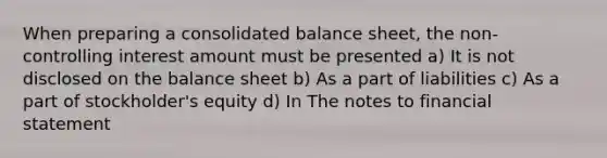 When preparing a consolidated balance sheet, the non-controlling interest amount must be presented a) It is not disclosed on the balance sheet b) As a part of liabilities c) As a part of stockholder's equity d) In The notes to financial statement