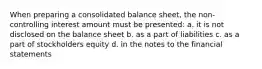 When preparing a consolidated balance sheet, the non-controlling interest amount must be presented: a. it is not disclosed on the balance sheet b. as a part of liabilities c. as a part of stockholders equity d. in the notes to the financial statements