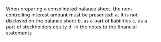 When preparing a consolidated balance sheet, the non-controlling interest amount must be presented: a. it is not disclosed on the balance sheet b. as a part of liabilities c. as a part of stockholders equity d. in the notes to the financial statements