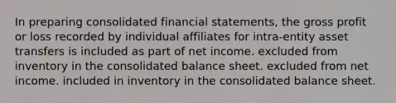 In preparing consolidated financial statements, the gross profit or loss recorded by individual affiliates for intra-entity asset transfers is included as part of net income. excluded from inventory in the consolidated balance sheet. excluded from net income. included in inventory in the consolidated balance sheet.