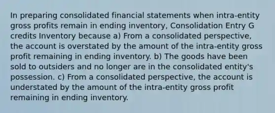 In preparing consolidated financial statements when intra-entity gross profits remain in ending inventory, Consolidation Entry G credits Inventory because a) From a consolidated perspective, the account is overstated by the amount of the intra-entity gross profit remaining in ending inventory. b) The goods have been sold to outsiders and no longer are in the consolidated entity's possession. c) From a consolidated perspective, the account is understated by the amount of the intra-entity gross profit remaining in ending inventory.