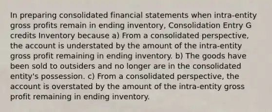 In preparing consolidated financial statements when intra-entity gross profits remain in ending inventory, Consolidation Entry G credits Inventory because a) From a consolidated perspective, the account is understated by the amount of the intra-entity gross profit remaining in ending inventory. b) The goods have been sold to outsiders and no longer are in the consolidated entity's possession. c) From a consolidated perspective, the account is overstated by the amount of the intra-entity gross profit remaining in ending inventory.