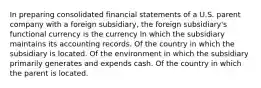 In preparing consolidated financial statements of a U.S. parent company with a foreign subsidiary, the foreign subsidiary's functional currency is the currency In which the subsidiary maintains its accounting records. Of the country in which the subsidiary is located. Of the environment in which the subsidiary primarily generates and expends cash. Of the country in which the parent is located.