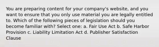 You are preparing content for your company's website, and you want to ensure that you only use material you are legally entitled to. Which of the following pieces of legislation should you become familiar with? Select one: a. Fair Use Act b. Safe Harbor Provision c. Liability Limitation Act d. Publisher Satisfaction Clause