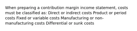 When preparing a contribution margin income statement, costs must be classified as: Direct or indirect costs Product or period costs Fixed or variable costs Manufacturing or non-manufacturing costs Differential or sunk costs