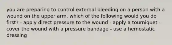 you are preparing to control external bleeding on a person with a wound on the upper arm. which of the following would you do first? - apply direct pressure to the wound - apply a tourniquet - cover the wound with a pressure bandage - use a hemostatic dressing