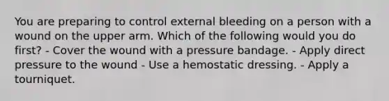 You are preparing to control external bleeding on a person with a wound on the upper arm. Which of the following would you do first? - Cover the wound with a pressure bandage. - Apply direct pressure to the wound - Use a hemostatic dressing. - Apply a tourniquet.