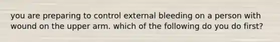 you are preparing to control external bleeding on a person with wound on the upper arm. which of the following do you do first?