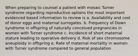 When preparing to counsel a patient with mosaic Turner syndrome regarding reproductive options the most important evidenced based information to review is a. Availability and cost of donor eggs and maternal surrogates. b. Frequency of Down syndrome in offspring of naturally conceived pregnancies in women with Turner syndrome c. Incidence of short maternal stature leading to operative delivery d. Risk of sex chromosome aneuploidy in offspring e. Rate of maternal mortality in women with Turner syndrome compared to general population