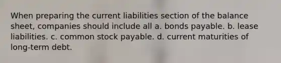 When preparing the current liabilities section of the balance sheet, companies should include all a. <a href='https://www.questionai.com/knowledge/kvHJpN4vyZ-bonds-payable' class='anchor-knowledge'>bonds payable</a>. b. lease liabilities. c. common stock payable. d. current maturities of long-term debt.