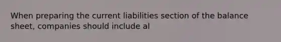 When preparing the current liabilities section of the balance sheet, companies should include al