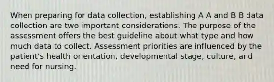 When preparing for data collection, establishing A A and B B data collection are two important considerations. The purpose of the assessment offers the best guideline about what type and how much data to collect. Assessment priorities are influenced by the patient's health orientation, developmental stage, culture, and need for nursing.