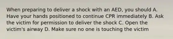 When preparing to deliver a shock with an AED, you should A. Have your hands positioned to continue CPR immediately B. Ask the victim for permission to deliver the shock C. Open the victim's airway D. Make sure no one is touching the victim