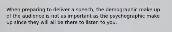 When preparing to deliver a speech, the demographic make up of the audience is not as important as the psychographic make up since they will all be there to listen to you.