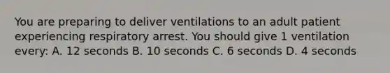 You are preparing to deliver ventilations to an adult patient experiencing respiratory arrest. You should give 1 ventilation every: A. 12 seconds B. 10 seconds C. 6 seconds D. 4 seconds