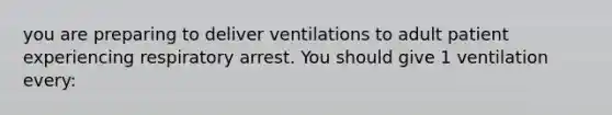 you are preparing to deliver ventilations to adult patient experiencing respiratory arrest. You should give 1 ventilation every: