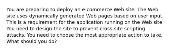 You are preparing to deploy an e-commerce Web site. The Web site uses dynamically generated Web pages based on user input. This is a requirement for the application running on the Web site. You need to design the site to prevent cross-site scripting attacks. You need to choose the most appropriate action to take. What should you do?