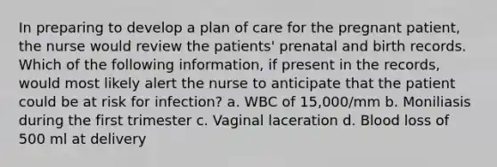 In preparing to develop a plan of care for the pregnant patient, the nurse would review the patients' prenatal and birth records. Which of the following information, if present in the records, would most likely alert the nurse to anticipate that the patient could be at risk for infection? a. WBC of 15,000/mm b. Moniliasis during the first trimester c. Vaginal laceration d. Blood loss of 500 ml at delivery