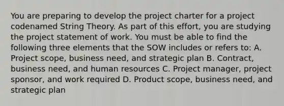 You are preparing to develop the project charter for a project codenamed String Theory. As part of this effort, you are studying the project statement of work. You must be able to find the following three elements that the SOW includes or refers to: A. Project scope, business need, and strategic plan B. Contract, business need, and human resources C. Project manager, project sponsor, and work required D. Product scope, business need, and strategic plan