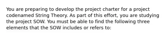 You are preparing to develop the project charter for a project codenamed String Theory. As part of this effort, you are studying the project SOW. You must be able to find the following three elements that the SOW includes or refers to: