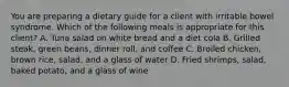 You are preparing a dietary guide for a client with irritable bowel syndrome. Which of the following meals is appropriate for this client? A. Tuna salad on white bread and a diet cola B. Grilled steak, green beans, dinner roll, and coffee C. Broiled chicken, brown rice, salad, and a glass of water D. Fried shrimps, salad, baked potato, and a glass of wine