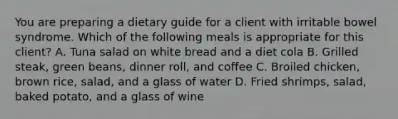 You are preparing a dietary guide for a client with irritable bowel syndrome. Which of the following meals is appropriate for this client? A. Tuna salad on white bread and a diet cola B. Grilled steak, green beans, dinner roll, and coffee C. Broiled chicken, brown rice, salad, and a glass of water D. Fried shrimps, salad, baked potato, and a glass of wine