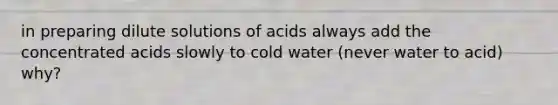 in preparing dilute solutions of acids always add the concentrated acids slowly to cold water (never water to acid) why?