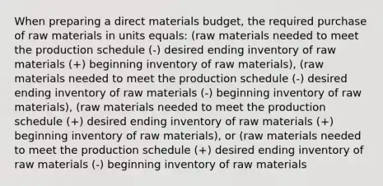 When preparing a direct materials budget, the required purchase of raw materials in units equals: (raw materials needed to meet the production schedule (-) desired ending inventory of raw materials (+) beginning inventory of raw materials), (raw materials needed to meet the production schedule (-) desired ending inventory of raw materials (-) beginning inventory of raw materials), (raw materials needed to meet the production schedule (+) desired ending inventory of raw materials (+) beginning inventory of raw materials), or (raw materials needed to meet the production schedule (+) desired ending inventory of raw materials (-) beginning inventory of raw materials