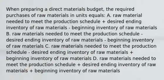 When preparing a direct materials budget, the required purchases of raw materials in units equals: A. raw material needed to meet the production schedule + desired ending inventory of raw materials - beginning inventory of raw materials B. raw materials needed to meet the production schedule - desired ending inventory of raw materials - beginning inventory of raw materials C. raw materials needed to meet the production schedule - desired ending inventory of raw materials + beginning inventory of raw materials D. raw materials needed to meet the production schedule + desired ending inventory of raw materials + beginning inventory of raw materials