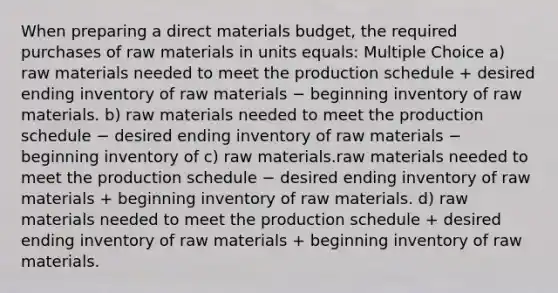 When preparing a direct materials budget, the required purchases of raw materials in units equals: Multiple Choice a) raw materials needed to meet the production schedule + desired ending inventory of raw materials − beginning inventory of raw materials. b) raw materials needed to meet the production schedule − desired ending inventory of raw materials − beginning inventory of c) raw materials.raw materials needed to meet the production schedule − desired ending inventory of raw materials + beginning inventory of raw materials. d) raw materials needed to meet the production schedule + desired ending inventory of raw materials + beginning inventory of raw materials.