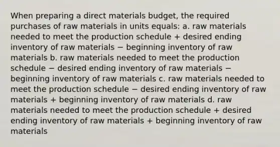 When preparing a direct materials budget, the required purchases of raw materials in units equals: a. raw materials needed to meet the production schedule + desired ending inventory of raw materials − beginning inventory of raw materials b. raw materials needed to meet the production schedule − desired ending inventory of raw materials − beginning inventory of raw materials c. raw materials needed to meet the production schedule − desired ending inventory of raw materials + beginning inventory of raw materials d. raw materials needed to meet the production schedule + desired ending inventory of raw materials + beginning inventory of raw materials