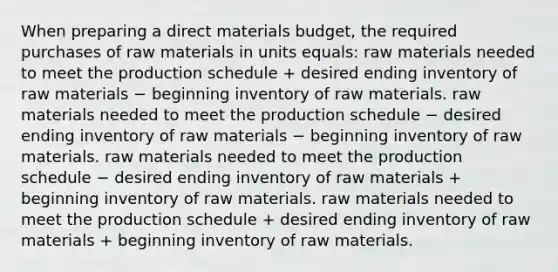 When preparing a direct materials budget, the required purchases of raw materials in units equals: raw materials needed to meet the production schedule + desired ending inventory of raw materials − beginning inventory of raw materials. raw materials needed to meet the production schedule − desired ending inventory of raw materials − beginning inventory of raw materials. raw materials needed to meet the production schedule − desired ending inventory of raw materials + beginning inventory of raw materials. raw materials needed to meet the production schedule + desired ending inventory of raw materials + beginning inventory of raw materials.