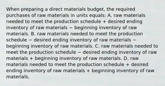 When preparing a direct materials budget, the required purchases of raw materials in units equals: A. raw materials needed to meet the production schedule + desired ending inventory of raw materials − beginning inventory of raw materials. B. raw materials needed to meet the production schedule − desired ending inventory of raw materials − beginning inventory of raw materials. C. raw materials needed to meet the production schedule − desired ending inventory of raw materials + beginning inventory of raw materials. D. raw materials needed to meet the production schedule + desired ending inventory of raw materials + beginning inventory of raw materials.