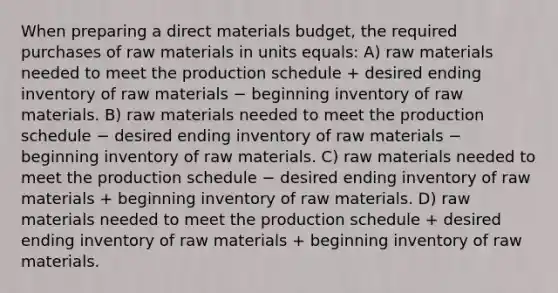 When preparing a direct materials budget, the required purchases of raw materials in units equals: A) raw materials needed to meet the production schedule + desired ending inventory of raw materials − beginning inventory of raw materials. B) raw materials needed to meet the production schedule − desired ending inventory of raw materials − beginning inventory of raw materials. C) raw materials needed to meet the production schedule − desired ending inventory of raw materials + beginning inventory of raw materials. D) raw materials needed to meet the production schedule + desired ending inventory of raw materials + beginning inventory of raw materials.