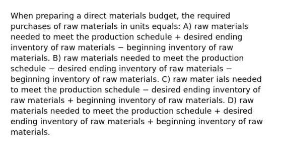 When preparing a direct materials budget, the required purchases of raw materials in units equals: A) raw materials needed to meet the production schedule + desired ending inventory of raw materials − beginning inventory of raw materials. B) raw materials needed to meet the production schedule − desired ending inventory of raw materials − beginning inventory of raw materials. C) raw mater ials needed to meet the production schedule − desired ending inventory of raw materials + beginning inventory of raw materials. D) raw materials needed to meet the production schedule + desired ending inventory of raw materials + beginning inventory of raw materials.