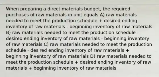 When preparing a direct materials budget, the required purchases of raw materials in unit equals A) raw materials needed to meet the production schedule + desired ending inventory of raw materials - beginning inventory of raw materials B) raw materials needed to meet the production schedule - desired ending inventory of raw materials - beginning inventory of raw materials C) raw materials needed to meet the production schedule - desired ending inventory of raw materials + beginning inventory of raw materials D) raw materials needed to meet the production schedule + desired ending inventory of raw materials + beginning inventory of raw materials