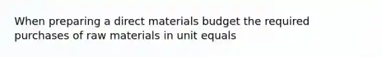 When preparing a direct materials budget the required purchases of raw materials in unit equals