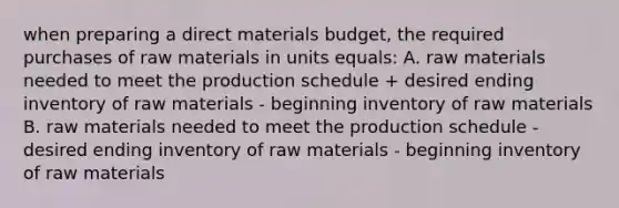 when preparing a direct materials budget, the required purchases of raw materials in units equals: A. raw materials needed to meet the production schedule + desired ending inventory of raw materials - beginning inventory of raw materials B. raw materials needed to meet the production schedule - desired ending inventory of raw materials - beginning inventory of raw materials