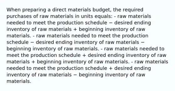 When preparing a direct materials budget, the required purchases of raw materials in units equals: - raw materials needed to meet the production schedule − desired ending inventory of raw materials + beginning inventory of raw materials. - raw materials needed to meet the production schedule − desired ending inventory of raw materials − beginning inventory of raw materials. - raw materials needed to meet the production schedule + desired ending inventory of raw materials + beginning inventory of raw materials. - raw materials needed to meet the production schedule + desired ending inventory of raw materials − beginning inventory of raw materials.