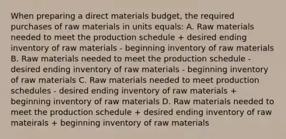 When preparing a direct materials budget, the required purchases of raw materials in units equals: A. Raw materials needed to meet the production schedule + desired ending inventory of raw materials - beginning inventory of raw materials B. Raw materials needed to meet the production schedule - desired ending inventory of raw materials - beginning inventory of raw materials C. Raw materials needed to meet production schedules - desired ending inventory of raw materials + beginning inventory of raw materials D. Raw materials needed to meet the production schedule + desired ending inventory of raw mateirals + beginning inventory of raw materials