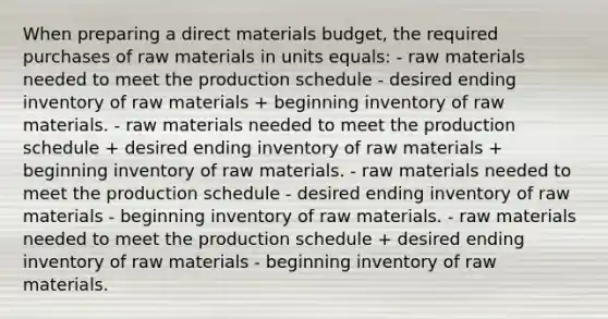 When preparing a direct materials budget, the required purchases of raw materials in units equals: - raw materials needed to meet the production schedule - desired ending inventory of raw materials + beginning inventory of raw materials. - raw materials needed to meet the production schedule + desired ending inventory of raw materials + beginning inventory of raw materials. - raw materials needed to meet the production schedule - desired ending inventory of raw materials - beginning inventory of raw materials. - raw materials needed to meet the production schedule + desired ending inventory of raw materials - beginning inventory of raw materials.