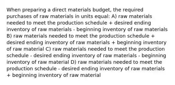 When preparing a direct materials budget, the required purchases of raw materials in units equal: A) raw materials needed to meet the production schedule + desired ending inventory of raw materials - beginning inventory of raw materials B) raw materials needed to meet the production schedule + desired ending inventory of raw materials + beginning inventory of raw material C) raw materials needed to meet the production schedule - desired ending inventory of raw materials - beginning inventory of raw material D) raw materials needed to meet the production schedule - desired ending inventory of raw materials + beginning inventory of raw material