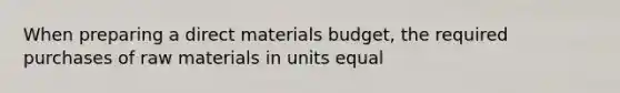 When preparing a direct materials budget, the required purchases of raw materials in units equal